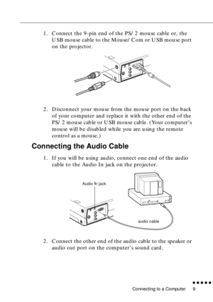 Page 27Connecting to a Computer
n  n  n  n  n  n
9
1. Connect the 9-pin end of the PS/2 mouse cable or, the 
USB mouse cable to the Mouse/Com or USB mouse port 
on the projector.
2. Disconnect your mouse from the mouse port on the back 
of your computer and replace it with the other end of the 
PS/2 mouse cable or USB mouse cable. (Your computer’s 
mouse will be disabled while you are using the remote 
control as a mouse.)
Connecting the Audio Cable
1. If you will be using audio, connect one end of the audio...