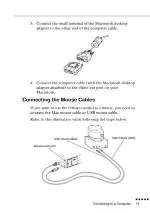 Page 33 
Connecting to a Computer 
n  n  n  n  n  
n
 
15  3. Connect the small terminal of the Macintosh desktop 
adapter to the other end of the computer cable.
4. Connect the computer cable (with the Macintosh desktop 
adapter attached) to the video-out port on your 
Macintosh.  Connecting the Mouse Cables  If you want to use the remote control as a mouse, you need to 
connect the Mac mouse cable or USB mouse cable.
Refer to this illustration while following the steps below.    
Mouse/Com portUSB mouse...