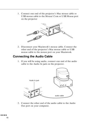 Page 34 
  n  n  n  n 
16  1. Connect one end of the projector’s Mac mouse cable or 
USB mouse cable to the Mouse/Com or USB Mouse port 
on the projector
2. Disconnect your Macintosh’s mouse cable. Connect the 
other end of the projector’s Mac mouse cable or USB 
mouse cable to the mouse port on your Macintosh.  Connecting the Audio Cable  1. If you will be using audio, connect one end of the audio 
cable to the Audio In jack on the projector.   
2. Connect the other end of the audio cable to the Audio 
Out...