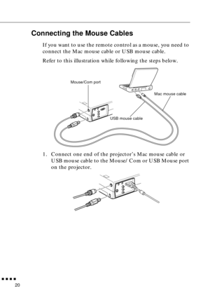 Page 38 
  n  n  n  n 
20  Connecting the Mouse Cables  If you want to use the remote control as a mouse, you need to 
connect the Mac mouse cable or USB mouse cable.
Refer to this illustration while following the steps below. 
1. Connect one end of the projector’s Mac mouse cable or 
USB mouse cable to the Mouse/Com or USB Mouse port 
on the projector.
Mac mouse cable Mouse/Com port
USB mouse cable 