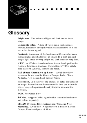 Page 91  n     n        n     n     n    n     n     n    n    n     n     n      n      n      n
n  n  n  n  n  n
73
Glossary
Brightness. The balance of light and dark shades in an 
image.
Composite video. A type of video signal that encodes 
colours, luminance and sychronization information so it can 
be carried in one signal.
Contrast. A measure of the luminance differences between 
the highlights and shadows of an image. In a high-contrast 
image, light areas are very bright and dark areas are very dark....