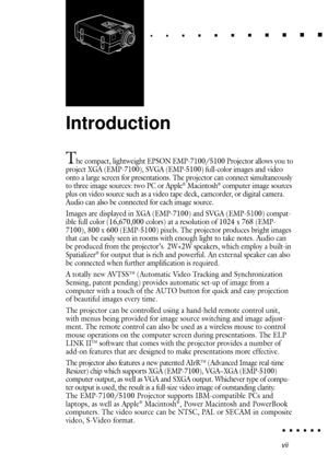 Page 11vii
Introduction
The compact, lightweight EPSON EMP-7100/5100 Projector allows you to
project XGA (EMP-7100), SVGA (EMP-5100) full-color images and video
onto a large screen for presentations. The projector can connect simultaneously
to three image sources: two PC or Apple
¨ Macintosh¨ computer image sources
plus on video source such as a video tape deck, camcorder, or digital camera.
Audio can also be connected for each image source.
Images are displayed in XGA (EMP-7100) and SVGA (EMP-5100) compat-...