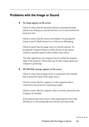 Page 10183Problems with the Image or Sound
Problems with the Image or Sound
zNo image appears on the screen.
Check to ensure that the operation indicator and projection lamp
indicator are both green, and that the lens cover is removed from the
projectorÕs lens.
Check to ensure that the screen is not blanked. Tr y pressing the
remote controlÕs Blank button to see if this turns off blanking.
Check to ensure that the image source is correctly selected. Try
pressing the Computer button or Video button on the remote...
