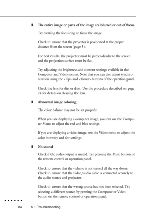 Page 102846 ¥ Troubleshooting
zThe entire image or parts of the image are blurred or out of focus.
Try rotating the focus ring to focus the image.
Check to ensure that the projector is positioned at the proper
distance from the screen (page 5).
For best results, the projector must be perpendicular to the screen
and the projection sur face must be flat.
Try adjusting the brightness and contrast settings available in the
Computer and Video menus. Note that you can also adjust synchro-
nization using the  and...