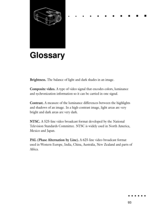 Page 11193Glossary
Glossary
6
Brightness. The balance of light and dark shades in an image.
Composite video. A type of video signal that encodes colors, luminance
and sychronization information so it can be carried in one signal.
Contrast. A measure of the luminance differences between the highlights
and shadows of an image. In a high-contrast image, light areas are very
bright and dark areas are very dark.
NTSC. A 525-line video broadcast format developed by the National
Television Standards Committee. NTSC is...