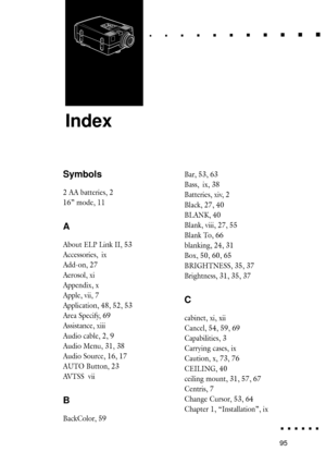Page 11395Index
Index
6
Bar, 53, 63
Bass, ix, 38
Batteries, xiv, 2
Black, 27, 40
BLANK, 40
Blank, viii, 27, 55
Blank To, 66
blanking, 24, 31
Box, 50, 60, 65
BRIGHTNESS, 35, 37
Brightness, 31, 35, 37
C
cabinet, xi, xii
Cancel, 54, 59, 69
Capabilities, 3
Carrying cases, ix
Caution, x, 73, 76
CEILING, 40
ceiling mount, 31, 57, 67
Centris, 7
Change Cursor, 53, 64
Chapter 1, ÒInstallationÓ, ix
Symbols
2 AA batteries, 2
16Ó mode, 11
A
About ELP Link II, 53
Accessories, ix
Add-on, 27
Aerosol, xi
Appendix, x
Apple, vii,...