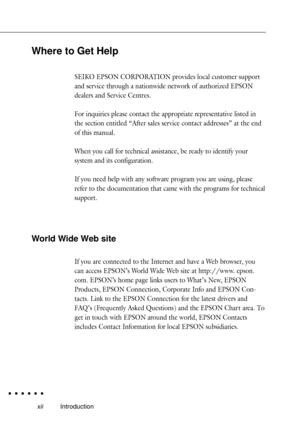 Page 16xiiIntroduction
Where to Get Help
SEIKO EPSON CORPORATION provides local customer support
and service through a nationwide network of authorized EPSON
dealers and Service Centres.
For inquiries please contact the appropriate representative listed in
the section entitled ÒAfter sales service contact addressesÓ at the end
of this manual.
When you call for technical assistance, be ready to identify your
system and its configuration.
If you need help with any software program you are using, please
refer to...