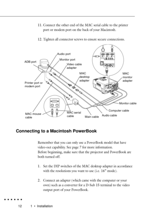 Page 30121 ¥ Installation
11. Connect the other end of the MAC serial cable to the printer
port or modem port on the back of your Macintosh.
12. Tighten all connector screws to ensure secure connections.
Computer In 1 Computer In 2
Monitor
Audio In 1 Audio In 2 Audio Out
S-Video
Video InAudio In
LR
Remote
1-Mouse/ Com-2
Connecting to a Macintosh PowerBook
Remember that you can only use a PowerBook model that have
video-out capability. See page 7 for more information.
Before beginning, make sure that the...