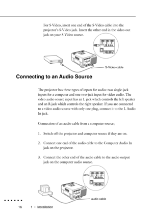 Page 34161 ¥ Installation
For S-Video, insert one end of the S-Video cable into the
projectorÕs S-V ideo jack. Insert the other end in the video-out
jack on your S-Video source.
Computer In 1 Computer In 2
Monitor
Audio In 1 Audio In 2 Audio Out
S-Video
Video InAudio In
LR
Remote
1-Mouse/ Com-2
Connecting to an Audio Source
The projector has three types of inputs for audio: two single-jack
inputs for a computer and one two-jack input for video audio. The
video audio source input has an L jack which contr ols...