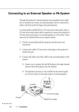 Page 36181 ¥ Installation
L (white)
3.5 mm mini-plug
RCA/3.5 mm cable R (red)
Connecting to an External Speaker or PA System
Though the projectorÕs internal speakers are enough for most small-
size or medium-size rooms, an external speaker can be connected to
achieve the best results for large room presentations.
A commercially available RCA-to-3.5 mm stereo mini audio cable or
3.5 mm stereo mini audio cable is required to connect the projectorÕs
3.5 mm stereo mini jack to an external speaker or a PA system....