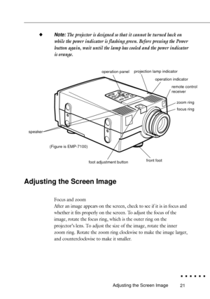 Page 3921
uNote: The projector is designed so that it cannot be turned back on
while the power indicator is flashing green. Before pressing the Power
button again, wait until the lamp has cooled and the power indicator
is orange.
Adjusting the Screen Image
Focus and zoom
After an image appears on the screen, check to see if it is in focus and
whether it fits properly on the screen. To adjust the focus of the
image, rotate the focus ring, which is the outer ring on the
projectorÕs lens. To adjust the size of the...
