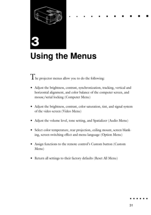 Page 4931
Using the Menus
The projector menus allow you to do the following:
¥Adjust the brightness, contrast, synchronization, tracking, vertical and
horizontal alignment, and color balance of the computer screen, and
mouse/serial locking (Computer Menu)
¥Adjust the brightness, contrast, color saturation, tint, and signal system
of the video screen (Video Menu)
¥Adjust the volume level, tone setting, and Spatializer (Audio Menu)
¥Select color temperature, rear projection, ceiling mount, screen blank-
ing,...