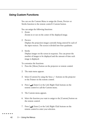 Page 60423 ¥ Using the Menus
Using Custom Functions
You can use the Custom Menu to assign the Zoom, Preview or
Strobe function to the remote controlÕs Custom button.
You can assign the following functions:
1. Zoom
Zooms in or out on the center of the displayed image.
2. Preview
Displays the projection images currently being entered by each of
the input sources. The screen is divided into four quadrants.
3. Strobe
Displays images on the screen in sequence. You can preset the
number of images to be displayed and...