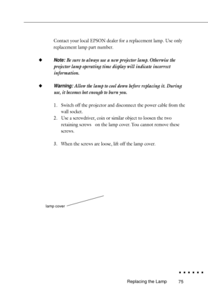 Page 9375
Contact your local EPSON dealer for a replacement lamp. Use only
replacement lamp part number.
u
Note: Be sure to always use a new projector lamp. Otherwise the
projector lamp operating time display will indicate incorrect
information.
u
Warning: Allow the lamp to cool down before replacing it. During
use, it becomes hot enough to burn you.
1. Switch off the projector and disconnect the power cable from the
wall socket.
2. Use a screwdriver, coin or similar object to loosen the two
retaining screws...