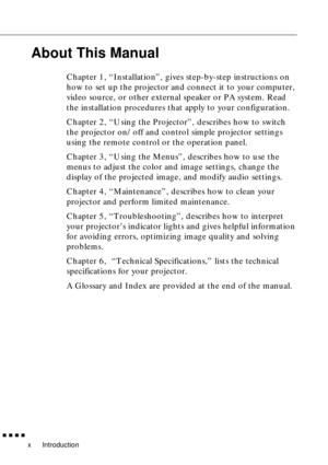 Page 12 
Introduction 
         
x 
About This Manual 
Chapter 1, “Installation”, gives step-by-step instructions on 
how to set up the projector and connect it to your computer, 
video source, or other external speaker or PA system. Read 
the installation procedures that apply to your configuration.
Chapter 2, “Using the Projector”, describes how to switch 
the projector on/off and control simple projector settings 
using the remote control or the operation panel.
Chapter 3, “Using the Menus”, describes...