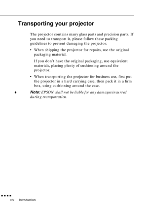 Page 16Introduction
        
xiv
Transporting your projector
The projector contains many glass parts and precision parts. If 
you need to transport it, please follow these packing 
guidelines to prevent damaging the projector:
•When shipping the projector for repairs, use the original 
packaging material. 
If you don’t have the original packaging, use equivalent 
materials, placing plenty of cushioning around the 
projector.
•When transporting the projector for business use, first put 
the projector in a...