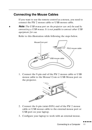 Page 27 
Connecting to a Computer 
          

 
11  Connecting the Mouse Cables  If you want to use the remote control as a mouse, you need to 
connect the PS/2 mouse cable or USB mouse cable.
  ♦
  Note:
   The USB mouse port on the projector can only be used by 
connecting a USB mouse. It is not possible to connect other USB 
equipment for use.
  Refer to this illustration while following the steps below.
1. Connect the 9-pin end of the PS/2 mouse cable or USB 
mouse cable to the Mouse/Com or USB Mouse...