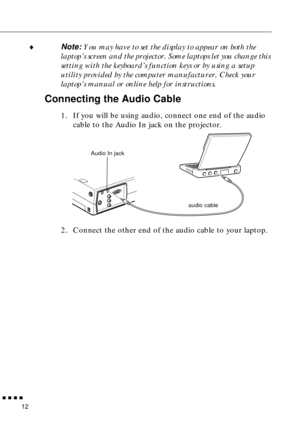 Page 28 
         
12  ♦
  Note: 
  You may have to set the display to appear on both the 
laptop’s screen and the projector. Some laptops let you change this 
setting with the keyboard’s function keys or by using a setup 
utility provided by the computer manufacturer. Check your 
laptop’s manual or online help for instructions.  Connecting the Audio Cable  1. If you will be using audio, connect one end of the audio 
cable to the Audio In jack on the projector.   
2. Connect the other end of the audio cable...