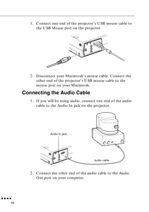 Page 32 
         
16  1. Connect one end of the projector’s USB mouse cable to 
the USB Mouse port on the projector
2. Disconnect your Macintosh’s mouse cable. Connect the 
other end of the projector’s USB mouse cable to the 
mouse port on your Macintosh.  Connecting the Audio Cable  1. If you will be using audio, connect one end of the audio 
cable to the Audio In jack on the projector.   
2. Connect the other end of the audio cable to the Audio 
Out port on your computer.  
Audio In jack
audio cable 