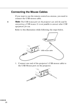 Page 36 
         
20
Connecting the Mouse Cables
If you want to use the remote control as a mouse, you need to 
connect the USB mouse cable.
♦Note: The USB mouse port on the projector can only be used by 
connecting a USB mouse. It is not possible to connect other USB 
equipment for use.
Refer to this illustration while following the steps below. 
1. Connect one end of the projector’s USB mouse cable to 
the USB Mouse port on the projector.
USB mouse cable 