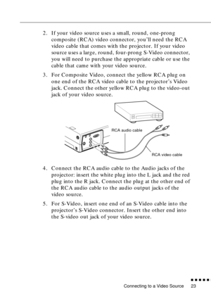 Page 39Connecting to a Video Source
          
23
2. If your video source uses a small, round, one-prong 
composite (RCA) video connector, you’ll need the RCA 
video cable that comes with the projector. If your video 
source uses a large, round, four-prong S-Video connector, 
you will need to purchase the appropriate cable or use the 
cable that came with your video source.
3. For Composite Video, connect the yellow RCA plug on 
one end of the RCA video cable to the projector’s Video 
jack. Connect the...