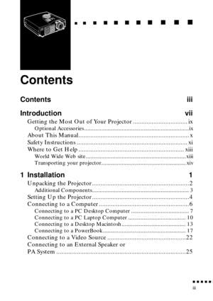 Page 5 
          

 
iii 
   
  

 
     
   
 
        
  
 
      
 
   
    
 
     
 
      
 
      
    
  

 
    
  
 
      

 
      
 
       

 
       
 
       

 
Contents 
Contents iii
Introduction vii 
Getting the Most Out of Your Projector ................................ ix 
Optional Accessories ...................................................................ix 
About This Manual................................................................. x
Safety Instructions...