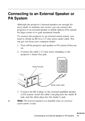 Page 41Connecting to an External Speaker or PA System
          
25
Connecting to an External Speaker or 
PA System
 
Although the projector’s internal speakers are enough for 
most small- or medium-size rooms, you can connect the 
projector to an external speaker or public address (PA) system 
for large rooms or to gain maximum benefit.
To connect the projector to an external sound system, you 
need to obtain an RCA-to-3.5 mm stereo audio cable. You 
can get one from your computer dealer.
1. Turn off the...