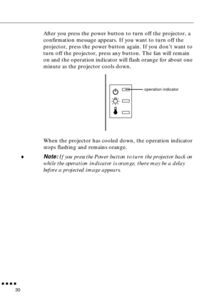 Page 46        
30
After you press the power button to turn off the projector, a
confirmation message appears. If you want to turn off the 
projector, press the power button again. If you don’t want to 
turn off the projector, press any button. The fan will remain 
on and the operation indicator will flash orange for about one 
minute as the projector cools down.
When the projector has cooled down, the operation indicator 
stops flashing and remains orange.
♦Note: If you press the Power button to turn the...