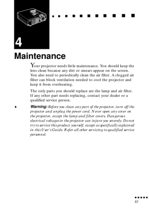 Page 73                                                                           
          
57
4
Maintenance
Your projector needs little maintenance. You should keep the 
lens clean because any dirt or smears appear on the screen. 
You also need to periodically clean the air filter. A clogged air 
filter can block ventilation needed to cool the projector and 
keep it from overheating.
The only parts you should replace are the lamp and air filter. 
If any other part needs replacing,...