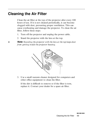 Page 75Cleaning the Air Filter
          
59
Cleaning the Air Filter
Clean the air filter at the top of the projector after every 100 
hours of use. If it is not cleaned periodically, it can become 
clogged with dust, preventing proper ventilation. This can 
cause overheating and damage the projector. To clean the air 
filter, follow these steps:
1. Turn off the projector and unplug the power cable.
2. Stand the projector with the lens at the top.
♦Note: Standing the projector with the lens at the top...