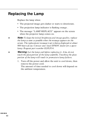 Page 76        
60
Replacing the Lamp
Replace the lamp when:
•The projected image gets darker or starts to deteriorate.
•The projection lamp indicator is flashing orange .
•The message “LAMP REPLACE” appears on the screen 
when the projector lamp comes on.
♦Note: To keep the initial brightness and image quality, replace 
the lamp as soon as possible when the message appears on the 
screen. The replacement message is set to being displayed at about 
900 hours of use. Contact your local EPSON dealer for a...