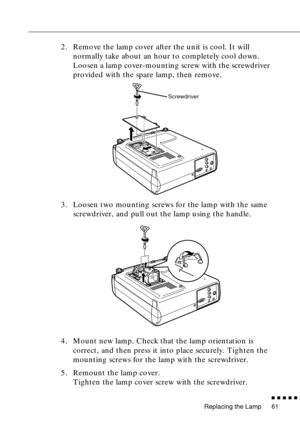 Page 77Replacing the Lamp
          
61
2. Remove the lamp cover after the unit is cool. It will 
normally take about an hour to completely cool down. 
Loosen a lamp cover-mounting screw with the screwdriver 
provided with the spare lamp, then remove.
3. Loosen two mounting screws for the lamp with the same 
screwdriver, and pull out the lamp using the handle.
4. Mount new lamp. Check that the lamp orientation is 
correct, and then press it into place securely. Tighten the 
mounting screws for the lamp...