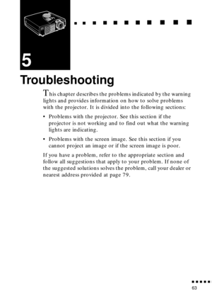 Page 79                                                                           
          
63
5
Troubleshooting
This chapter describes the problems indicated by the warning 
lights and provides information on how to solve problems 
with the projector. It is divided into the following sections:
•Problems with the projector. See this section if the 
projector is not working and to find out what the warning 
lights are indicating.
•Problems with the screen image. See this section if you...