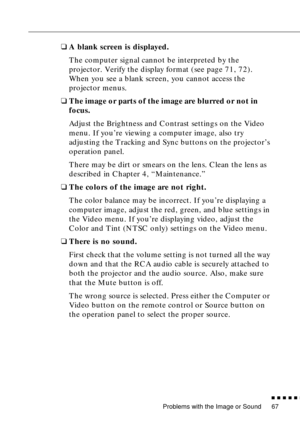 Page 83Problems with the Image or Sound
          
67
❑A blank screen is displayed.
The computer signal cannot be interpreted by the 
projector. Verify the display format (see page 71, 72). 
When you see a blank screen, you cannot access the 
projector menus.
❑The image or parts of the image are blurred or not in 
focus.
Adjust the Brightness and Contrast settings on the Video 
menu. If you’re viewing a computer image, also try 
adjusting the Tracking and Sync buttons on the projector’s 
operation panel....