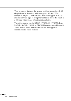 Page 10 
Introduction 
         
viii 
Your projector features the newest resizing technology DAR 
(Digital Active Resizing) which supports VGA~UXGA 
computer output (The EMP-503 does not support UXGA). 
No matter what type of computer output is used, the result is 
a full-size video image of outstanding clarity.
The video source can be NTSC, NTSC4.43, NTSC50, PAL 
M-PAL, N-PAL, PAL60 or SECAM in composite video or S-
Video format. See Chapter 6 for details on supported 
computers and video formats. 