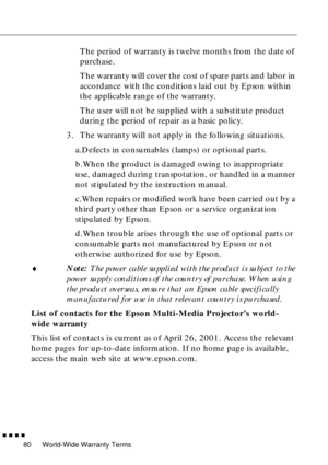 Page 96World-Wide Warranty Terms
        
80
The period of warranty is twelve months from the date of 
purchase.
The warranty will cover the cost of spare parts and labor in 
accordance with the conditions laid out by Epson within 
the applicable range of the warranty.
The user will not be supplied with a substitute product 
during the period of repair as a basic policy.
3. The warranty will not apply in the following situations.
a.Defects in consumables (lamps) or optional parts.
b.When the product is...