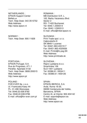 Page 99          
83
NETHERLANDS :
EPSON Support Center
BeNeLux
Tech. Help Desk: 043 3515752
Web Address: 
http://www.epson.nlROMANIA :
MB Distribution S.R. L.
162, Barbu Vacarescu Blvd.
Sector 2
RO- 71422 Bucharest
Tel: 0040.1.2300314
Fax: 0040.1.2300313
E-mail: office@mbd-epson.ro
NORWAY :
Tech. Help Desk: 800.11828SLOVAKIA :
Print Trade spol. s.r.o.
Cajkovskeho 8
SK-98401 Lucenec
Tel: 00421.863.4331517
Fax: 00421.863.4325656
E-mail: Prntrd@lc.psg.SK
Web Address: 
http://www.printtrade.sk
PORTUGAL :...