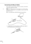 Page 36 
         
20
Connecting the Mouse Cables
If you want to use the remote control as a mouse, you need to 
connect the USB mouse cable.
♦Note: The USB mouse port on the projector can only be used by 
connecting a USB mouse. It is not possible to connect other USB 
equipment for use.
Refer to this illustration while following the steps below. 
1. Connect one end of the projector’s USB mouse cable to 
the USB Mouse port on the projector.
USB mouse cable 