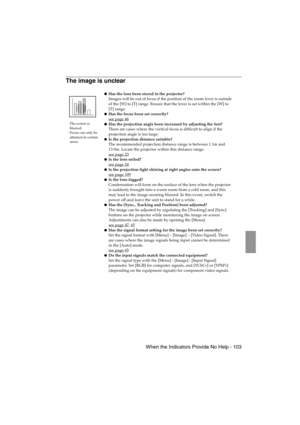 Page 105 When the Indicators Provide No Help - 103EMP-715/505E  trouble.fm
The image is unclear
·The screen is 
blurred.
·Focus can only be 
attained in certain 
areas.
Has the lens been stored in the projector?
Images will be out of focus if the position of the zoom lever is outside 
of the [W] to [T] range. Ensure that the lever is set within the [W] to 
[T] range.
Has the focus been set correctly?
see page 46
Has the projection angle been increased by adjusting the feet?
There are cases where the vertical...