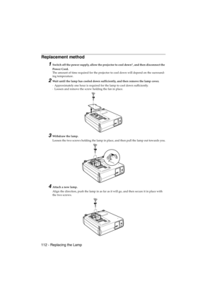 Page 114112 - Replacing the LampEMP-715/505E  mainte.fm
Replacement method 
1Switch off the power supply, allow the projector to cool down*, and then disconnect the 
Power Cord.
The amount of time required for the projector to cool down will depend on the surround-
ing temperature.
2Wait until the lamp has cooled down sufficiently, and then remove the lamp cover.
·Approximately one hour is required for the lamp to cool down sufficiently.
·Loosen and remove the screw holding the fan in place.
3Withdraw the lamp....