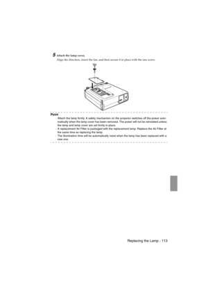 Page 115 Replacing the Lamp - 113EMP-715/505E  mainte.fm
5Attach the lamp cover.
Align the direction, insert the fan, and then secure it in place with the one screw.
Po i n t
·Attach the lamp firmly. A safety mechanism on the projector switches off the power auto-
matically when the lamp cover has been removed. The power will not be reinstated unless 
the lamp and lamp cover are set firmly in place.
·A replacement Air Filter is packaged with the replacement lamp. Replace the Air Filter at 
the same time as...