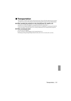 Page 117 Transportation - 115 EMP-715/505E  option.fm

 Transportation
The projector contains many glass and precision parts. Ensure that the following precautions 
are observed to prevent the projector from being damaged by impact during transportation.
 When sending the projector to the manufacturer for repairs, etc.
·Use the box in which the projector was packed at the time of purchase.
·If the box is no longer available, protect the projector by wrapping it in shock-proof material 
to prevent impact,...