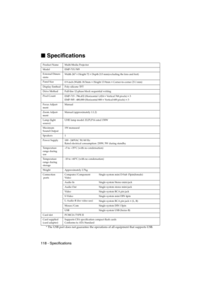 Page 120118 - SpecificationsEMP-715/505E  option.fm

 Specifications
* The USB port does not guarantee the operations of all equipment that supports USB.
Product Name Multi-Media Projector
Model EMP-715/505
External Dimen-
sionsWidth 267
×Height 72×Depth 213 mm(excluding the lens and feet)
Panel Size
0.9-inch (Width 18.5mm
×Height 13.9mm×Corner-to-corner 23.1 mm)
Display Emthod Poly-silicone TFT
Drive Method Full-line 12-phase block sequential writing
Pixel Count
EMP-715 : 786,432 (Horizontal 1,024
×Vertical...