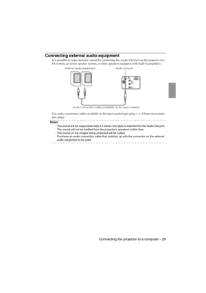 Page 31 Connecting the projector to a computer - 29EMP-715/505E  Connections.fm
Connecting external audio equipment
It is possible to enjoy dynamic sound by connecting the Audio Out port on the projector to a 
PA system, an active speaker system, or other speakers equipped with built-in amplifiers.
Use audio connection cables available on the open market (pin plug  3.5mm stereo mini-
jack plug).
Po i n t
·The sound will be output externally if a stereo mini-jack is inserted into the Audio Out port. 
The sound...