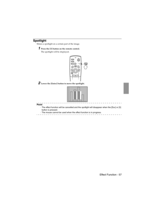 Page 59 Effect Function - 57 EMP-715/505E  function.fm
Spotlight
Shines a spotlight on a certain part of the image.
1Press the [3] button on the remote control.
The spotlight will be displayed.
2Lower the [Enter] button to move the spotlight.
Po i n t
·The effect function will be cancelled and the spotlight will disappear when the [Esc] or [5] 
button is pressed.
·The mouse cannot be used when the effect function is in progress.
Power
Freeze
A/V MuteE-ZoomR/C ON
OFF
3
15
24
Enter
Esc
3
715_505E.bk  Page 57...