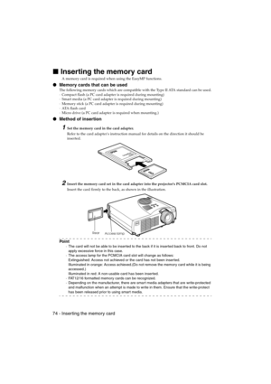 Page 7674 - Inser ting the memory cardEMP-715/505E  software.fm
Inserting the memory card
A memory card is required when using the EasyMP functions.
 Memory cards that can be used
The following memory cards which are compatible with the Type II ATA standard can be used.
·Compact flash (a PC card adapter is required during mounting)
·Smart media (a PC card adapter is required during mounting)
·Memory stick (a PC card adapter is required during mounting)
·ATA  f l a s h  c a r d
·Micro drive (a PC card adapter...