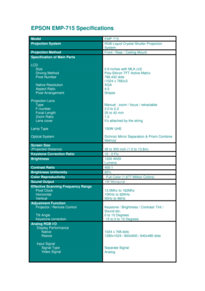 Page 1EPSON EMP-715 Specific ations
M od el 
EM P-715
P roj ection S yste mR G B  Liq u id  Cry s ta l S hut ter  P ro je ction
S ys te m
P roj ection  Method  
Front /  Rear  /  C eili ng  Mou nt
S peci fica tio n o f M ain  Par ts
LCD
     
 Si ze
     
Driv ing Me thod
      Pix el  Nu mber
     Na tiv e  Reso lut ion
     A sp ect Ra tio
      Pix el  A rr an ge ment
Pro je ctio n L ens
      Type
      F-nu mber
     Fo ca l L eng th
     Zoom  Rat io
     L ens  c o ver
La mp Type
O ptic a l S ys te m...