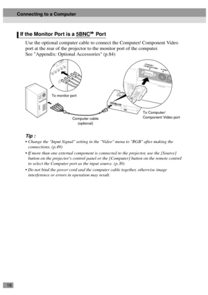 Page 2018
Use the optional computer cable to connect the Computer/ Component Video 
port at the rear of the projector to the monitor port of the computer.
See Appendix: Optional Accessories (p.84)
Tip :
 Change the Input Signal setting in the Video menu to RGB after making the 
connections. (p.49)
 If more than one external component is connected to the projector, use the [Source] 
button on the projectors control panel or the [Computer] button on the remote control 
to select the Computer port as the input...