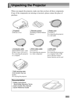 Page 31
Unpacking the Projector
When you unpack the projector, make sure that you have all these components.
If any of the components are missing or incorrect, please contact the place of 
purchase.
Projector
(with lens cover) 
Remote control
(including a CR2025 lithium 
battery)
Power cord
(1.8 m(6ft.))
For connecting the projector 
to a wall outlet
Computer cable
(mini D-SUB 15-pin /  mini 
D-Sub 15-pin 1.8 m (6 ft.))
For connecting the projector 
to a computer
RCA video cable
(1.8 m (6 ft.))
For connecting...