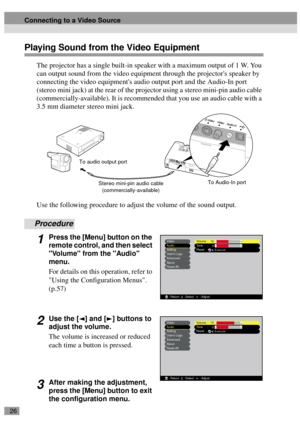 Page 2826
Playing Sound from the Video Equipment
The projector has a single built-in speaker with a maximum output of 1 W. You 
can output sound from the video equipment through the projectors speaker by 
connecting the video equipments audio output port and the Audio-In port 
(stereo mini jack) at the rear of the projector using a stereo mini-pin audio cable 
(commercially-available). It is recommended that you use an audio cable with a 
3.5 mm diameter stereo mini jack.
Use the following procedure to adjust...
